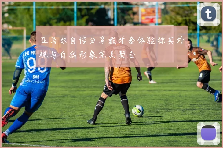 亚马尔自信分享戴牙套体验称其外观与自我形象完美契合