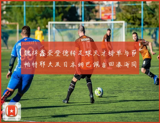 魏祥鑫荣登德转足球天才榜单与萨帕特耶夫及日本姆巴佩吉田凑海同列