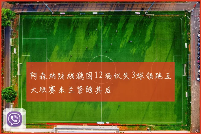 阿森纳防线稳固12场仅失3球领跑五大联赛米兰紧随其后