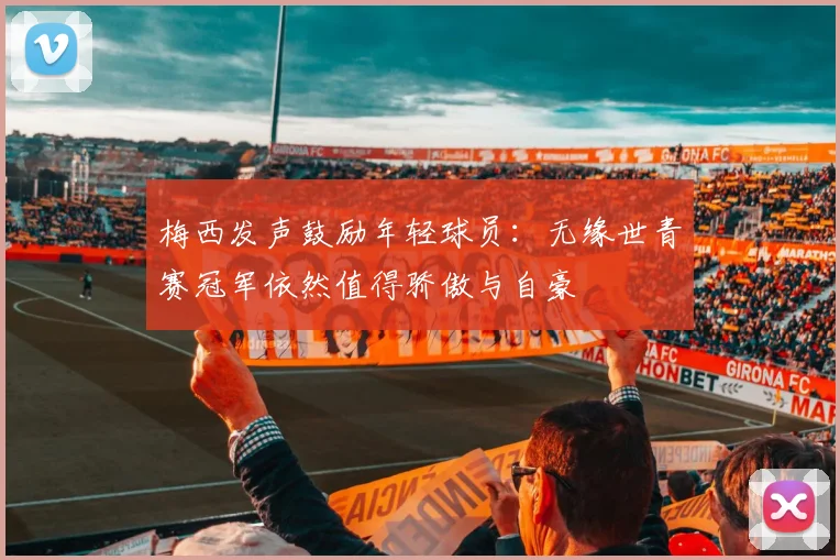梅西发声鼓励年轻球员：无缘世青赛冠军依然值得骄傲与自豪