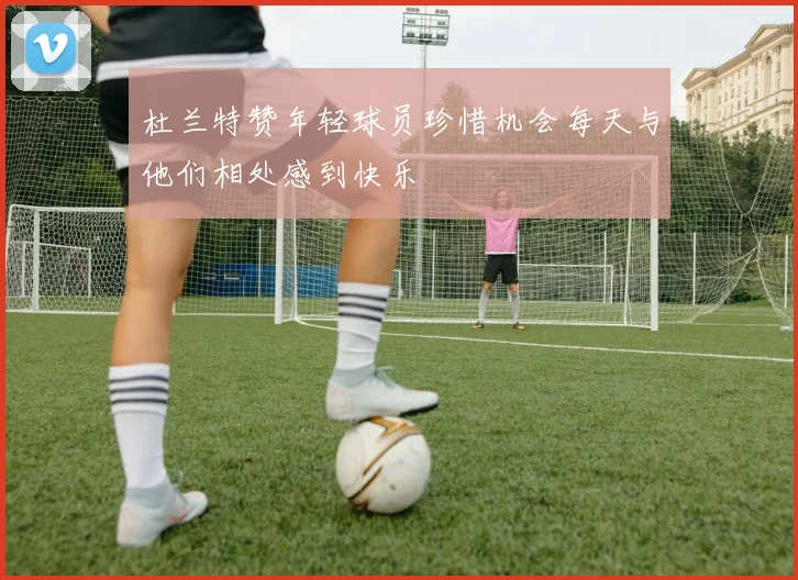 杜兰特赞年轻球员珍惜机会每天与他们相处感到快乐