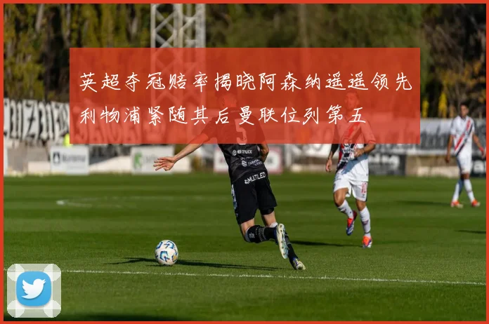 英超夺冠赔率揭晓阿森纳遥遥领先利物浦紧随其后曼联位列第五