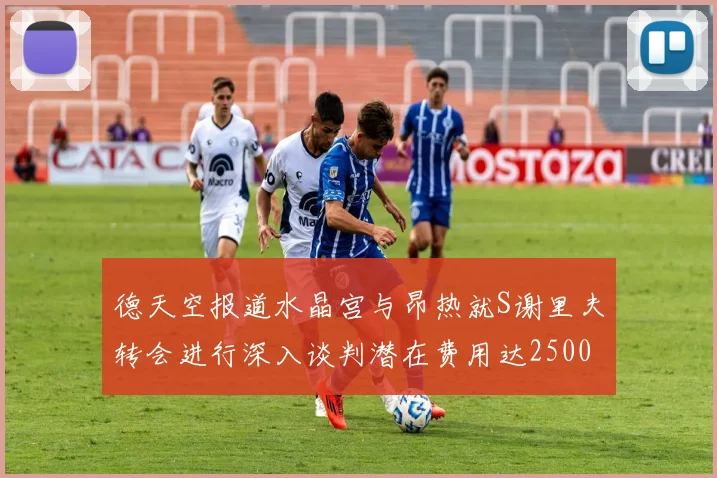 德天空报道水晶宫与昂热就S谢里夫转会进行深入谈判潜在费用达2500万欧元