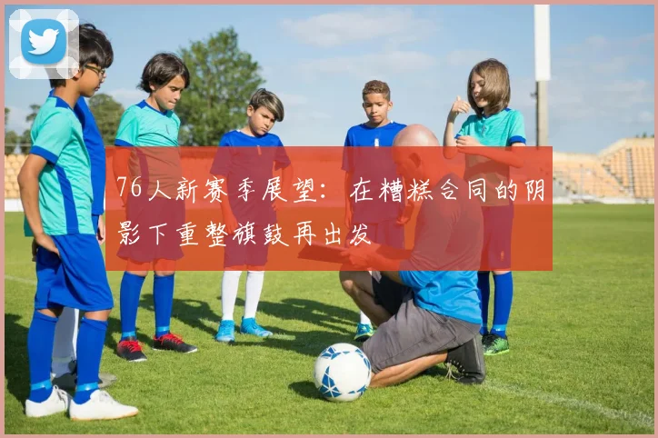 76人新赛季展望：在糟糕合同的阴影下重整旗鼓再出发