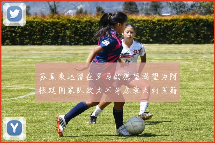 苏莱表达留在罗马的愿望渴望为阿根廷国家队效力不考虑意大利国籍