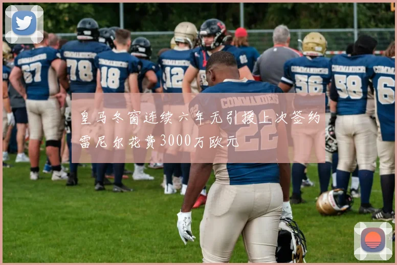 皇马冬窗连续六年无引援上次签约雷尼尔花费3000万欧元