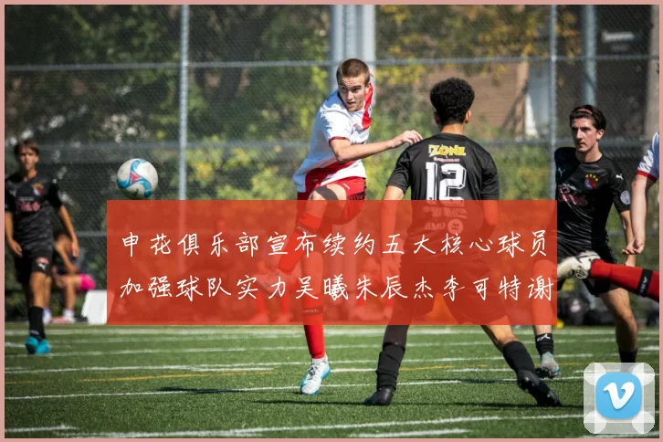 申花俱乐部宣布续约五大核心球员加强球队实力吴曦朱辰杰李可特谢拉马纳法齐续约