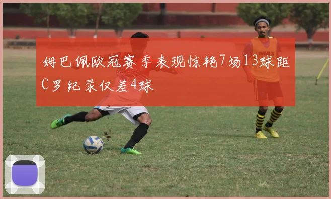 姆巴佩欧冠赛季表现惊艳7场13球距C罗纪录仅差4球