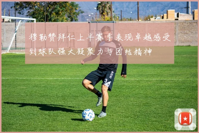 穆勒赞拜仁上半赛季表现卓越感受到球队强大凝聚力与团结精神