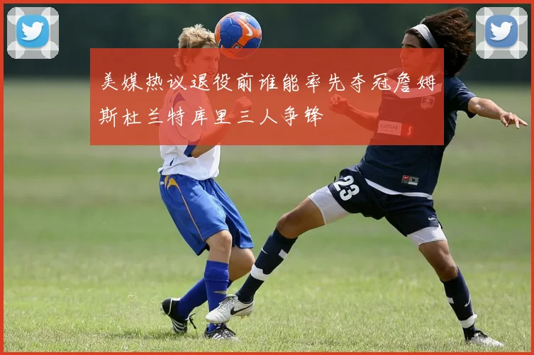 美媒热议退役前谁能率先夺冠詹姆斯杜兰特库里三人争锋