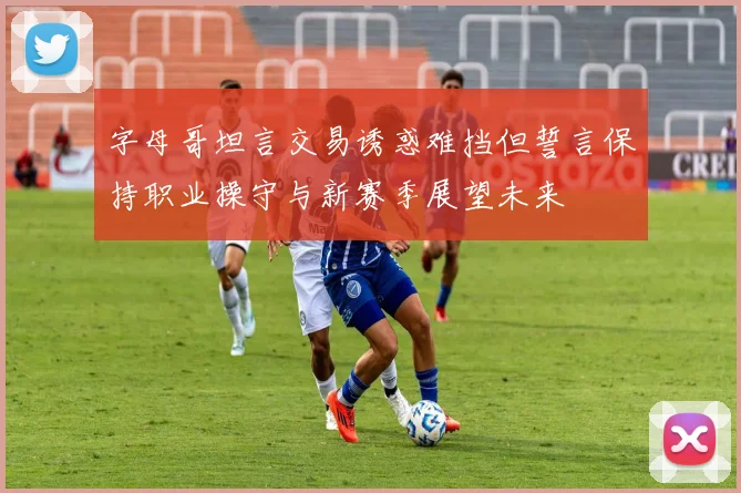 字母哥坦言交易诱惑难挡但誓言保持职业操守与新赛季展望未来