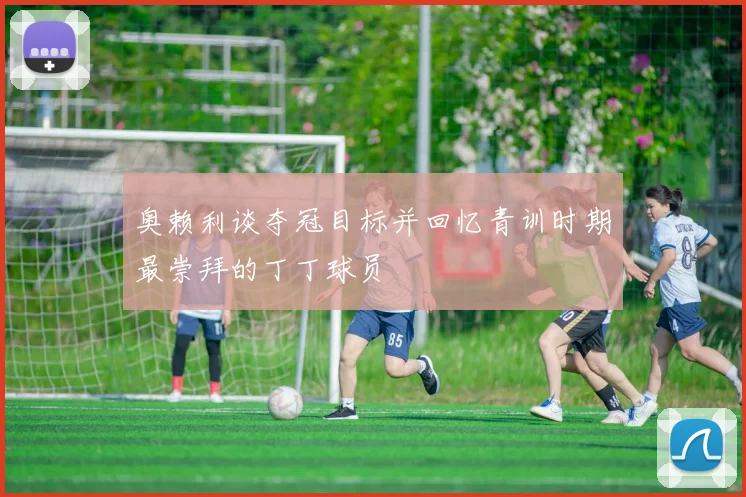 奥赖利谈夺冠目标并回忆青训时期最崇拜的丁丁球员