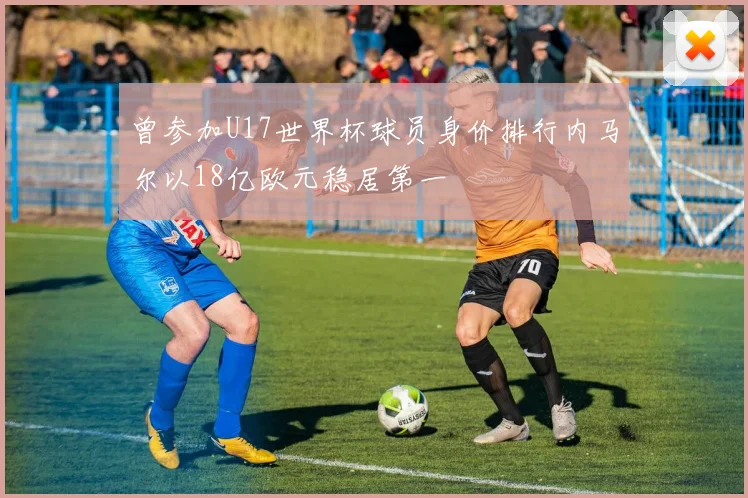 曾参加U17世界杯球员身价排行内马尔以18亿欧元稳居第一