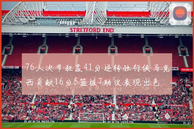 76人次节狂轰41分逆转独行侠马克西贡献16分5篮板7助攻表现出色