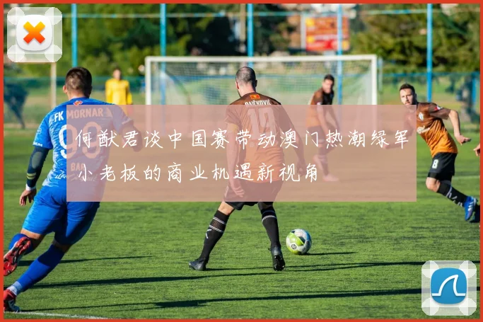 何猷君谈中国赛带动澳门热潮绿军小老板的商业机遇新视角