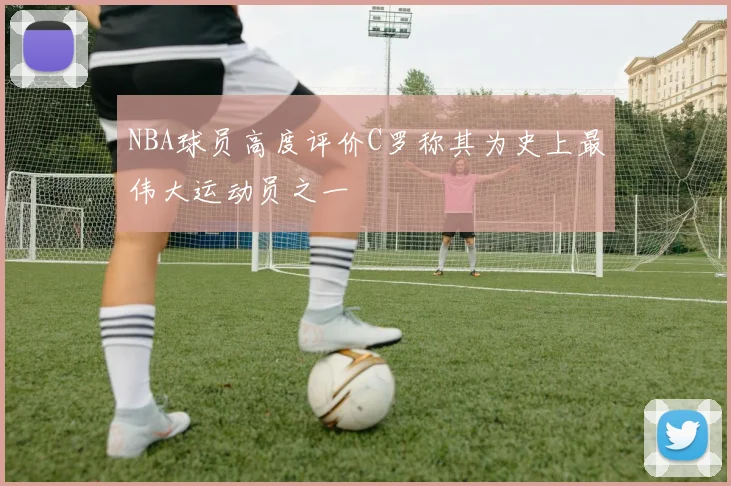 NBA球员高度评价C罗称其为史上最伟大运动员之一