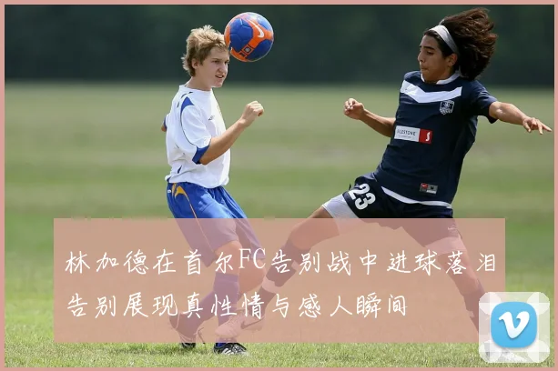 林加德在首尔FC告别战中进球落泪告别展现真性情与感人瞬间