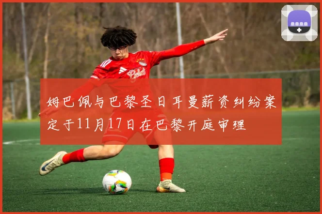 姆巴佩与巴黎圣日耳曼薪资纠纷案定于11月17日在巴黎开庭审理