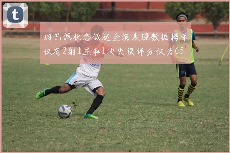 姆巴佩状态低迷全场表现数据揭示仅有2射1正和1次失误评分仅为65
