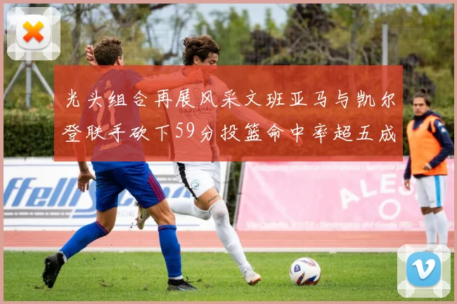 光头组合再展风采文班亚马与凯尔登联手砍下59分投篮命中率超五成