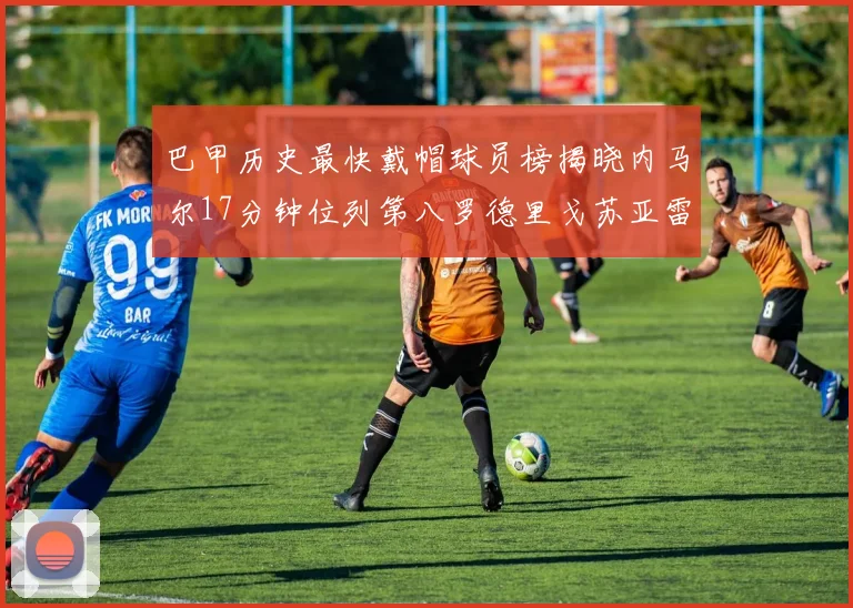 巴甲历史最快戴帽球员榜揭晓内马尔17分钟位列第八罗德里戈苏亚雷斯同样上榜