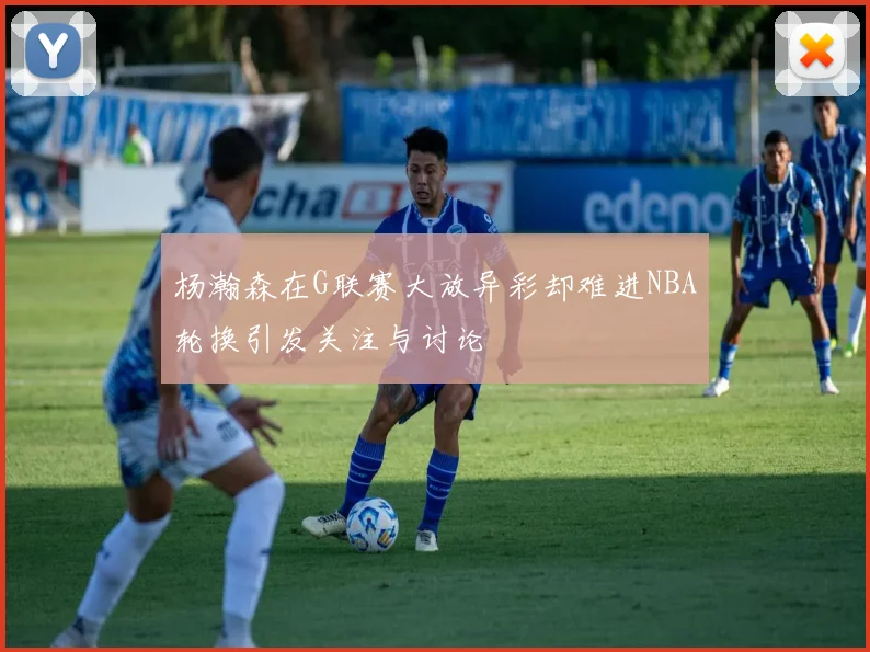 杨瀚森在G联赛大放异彩却难进NBA轮换引发关注与讨论