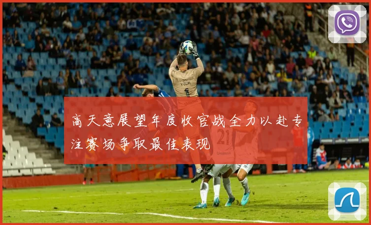 高天意展望年度收官战全力以赴专注赛场争取最佳表现