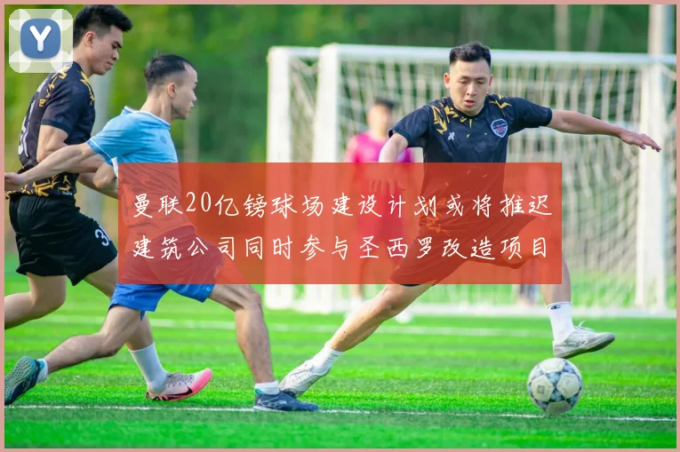曼联20亿镑球场建设计划或将推迟建筑公司同时参与圣西罗改造项目