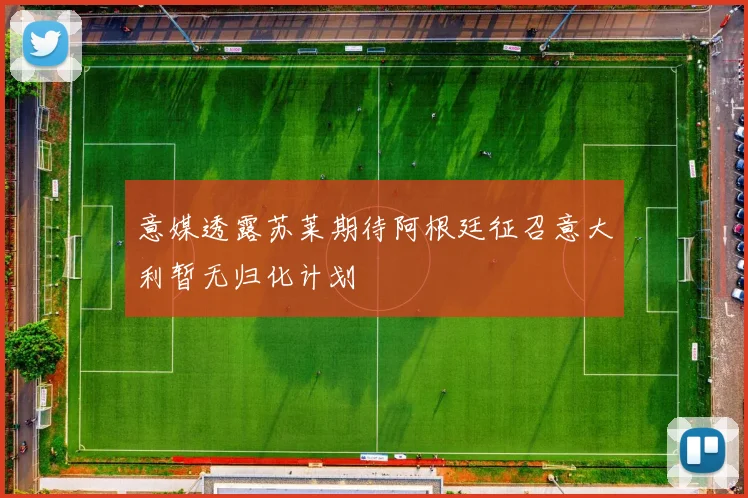意媒透露苏莱期待阿根廷征召意大利暂无归化计划