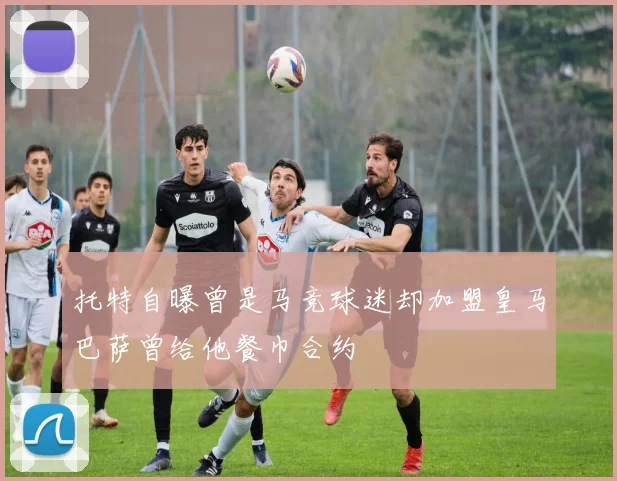 托特自曝曾是马竞球迷却加盟皇马巴萨曾给他餐巾合约