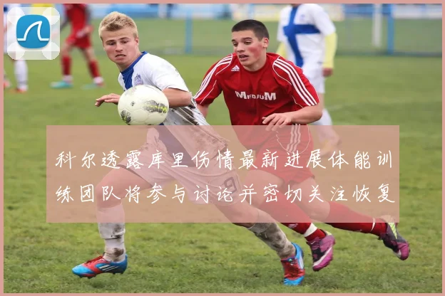 科尔透露库里伤情最新进展体能训练团队将参与讨论并密切关注恢复情况