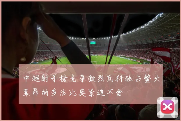 中超射手榜竞争激烈瓦科独占鳌头莱昂纳多法比奥紧追不舍