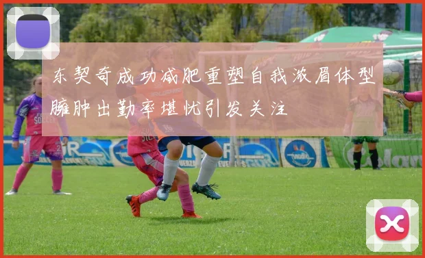 东契奇成功减肥重塑自我浓眉体型臃肿出勤率堪忧引发关注