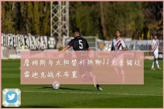 詹姆斯与太阳替补热聊JJ无奈错过雷迪克战术布置