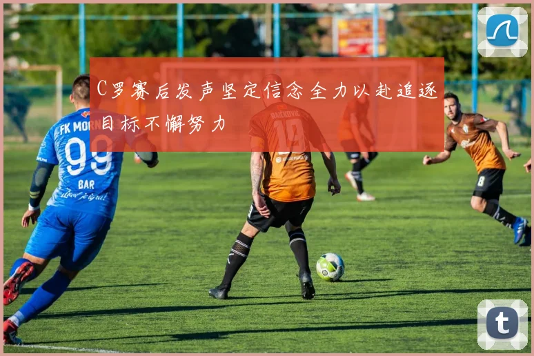 C罗赛后发声坚定信念全力以赴追逐目标不懈努力