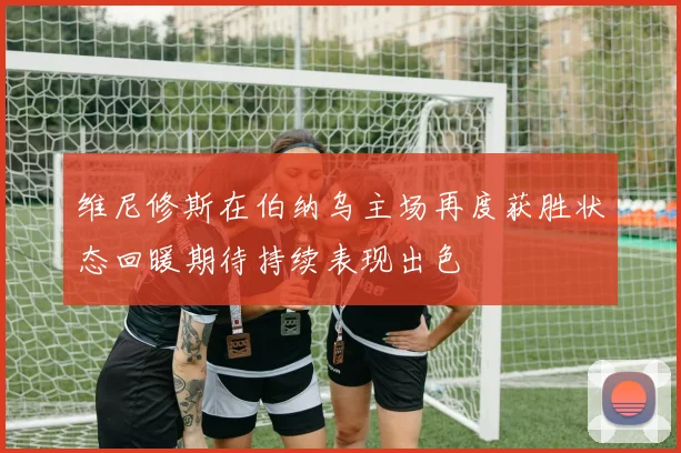 维尼修斯在伯纳乌主场再度获胜状态回暖期待持续表现出色