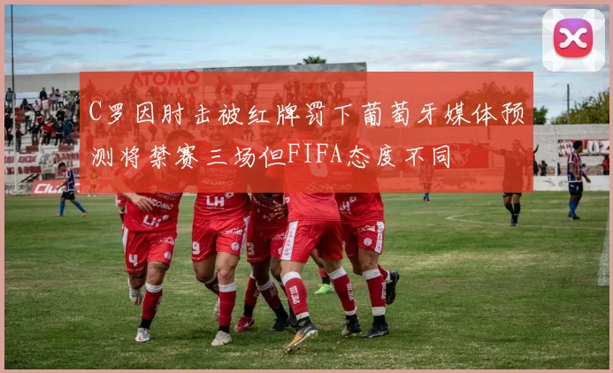 C罗因肘击被红牌罚下葡萄牙媒体预测将禁赛三场但FIFA态度不同
