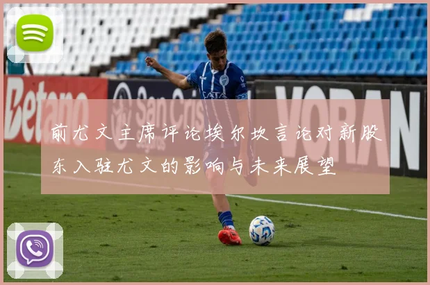 前尤文主席评论埃尔坎言论对新股东入驻尤文的影响与未来展望