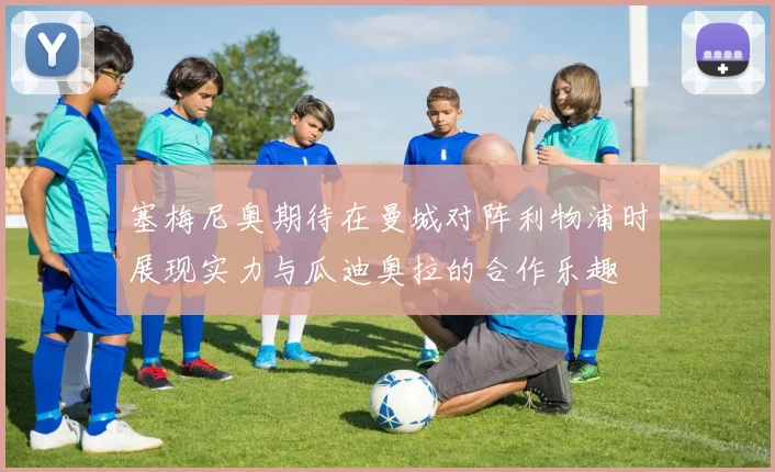 塞梅尼奥期待在曼城对阵利物浦时展现实力与瓜迪奥拉的合作乐趣