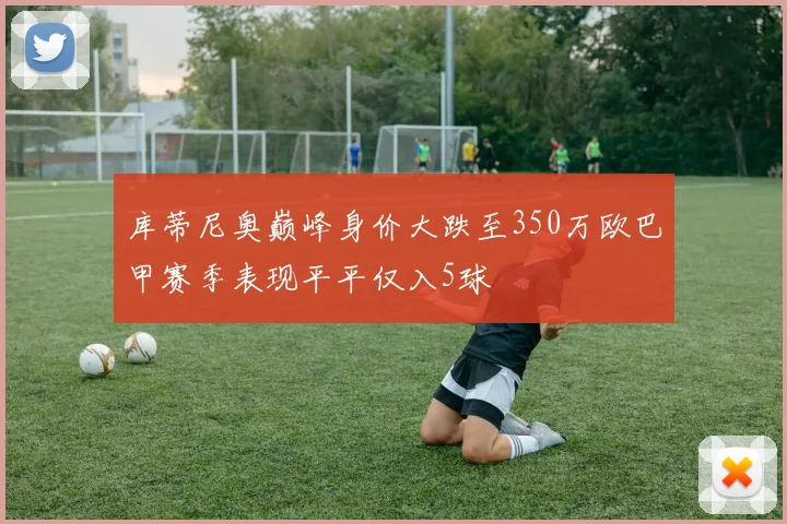 库蒂尼奥巅峰身价大跌至350万欧巴甲赛季表现平平仅入5球
